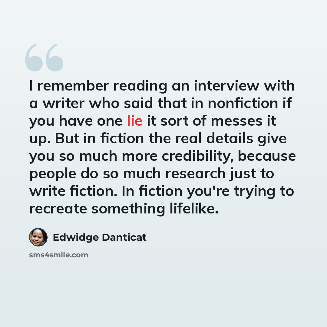 “I remember reading an interview with a writer who said that in nonfiction if you have one lie it sort of messes it up. But in fiction the real details give you so much more credibility, because people do so much research just to write fiction. In fiction you're trying to recreate something lifelike.” quote by Edwidge Danticat