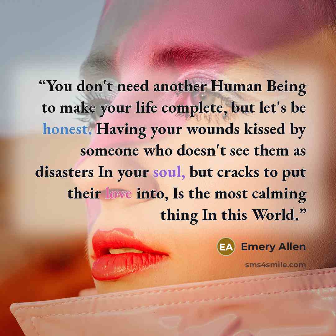 “You don't need another Human Being to make your life complete, but let's be honest. Having your wounds kissed by someone who doesn't see them as disasters In your soul, but cracks to put their love into, Is the most calming thing In this World.” quote by Emery Allen