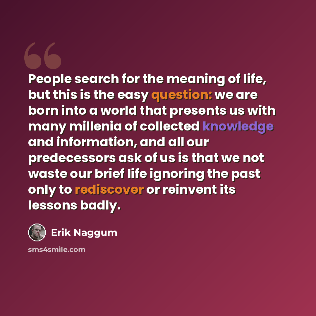 “People search for the meaning of life, but this is the easy question: we are born into a world that presents us with many millenia of collected knowledge and information, and all our predecessors ask of us is that we not waste our brief life ignoring the past only to rediscover or reinvent its…” quote by Erik Naggum