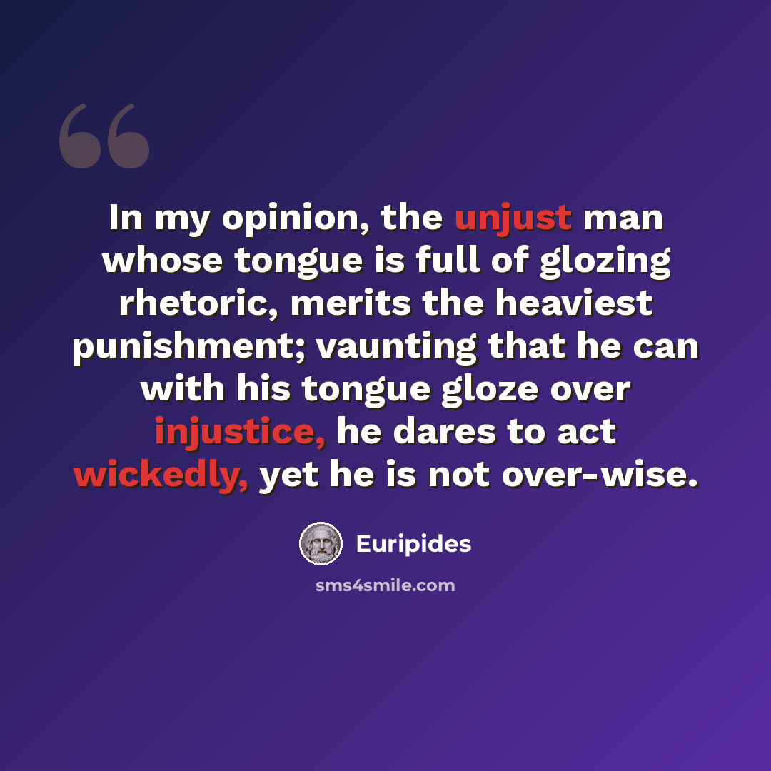“In my opinion, the unjust man whose tongue is full of glozing rhetoric, merits the heaviest punishment; vaunting that he can with his tongue gloze over injustice, he dares to act wickedly, yet he is not over-wise.” quote by Euripides