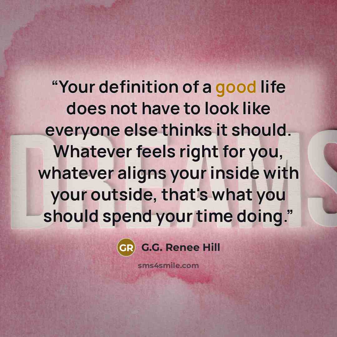 “Your definition of a good life does not have to look like everyone else thinks it should. Whatever feels right for you, whatever aligns your inside with your outside, that's what you should spend your time doing.” quote by G.G. Renee Hill