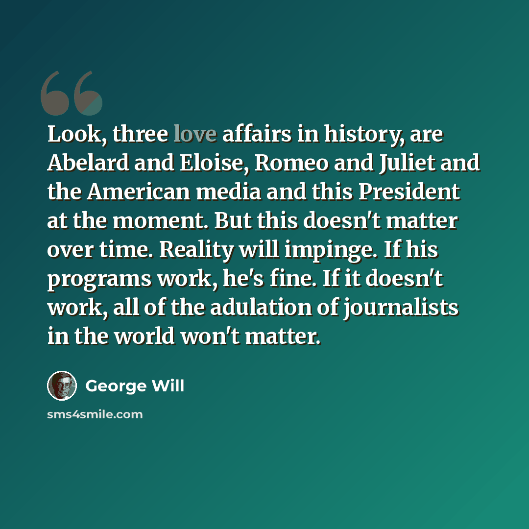 “Look, three love affairs in history, are Abelard and Eloise, Romeo and Juliet and the American media and this President at the moment. But this doesn't matter over time. Reality will impinge. If his programs work, he's fine. If it doesn't work, all of the adulation of journalists in the world…” quote by George Will