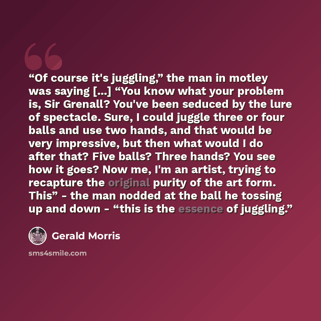 “Of course it's juggling,” the man in motley was saying [...] “You know what your problem is, Sir Grenall? You've been seduced by the lure of spectacle. Sure, I could juggle three or four balls and use two hands, and that would be very impressive, but then what would I do after that? Five balls?…” quote by Gerald Morris