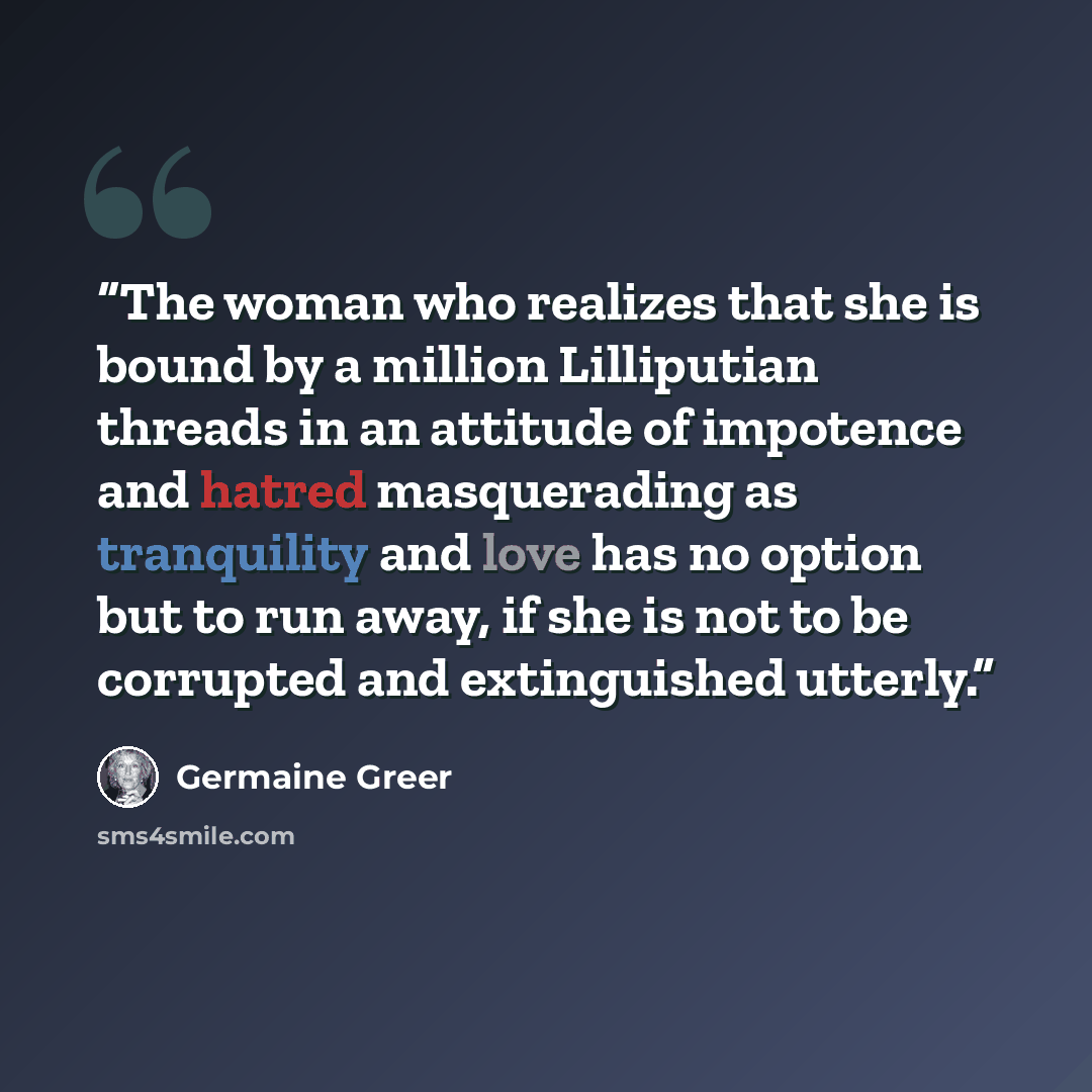 “The woman who realizes that she is bound by a million Lilliputian threads in an attitude of impotence and hatred masquerading as tranquility and love has no option but to run away, if she is not to be corrupted and extinguished utterly.” quote by Germaine Greer
