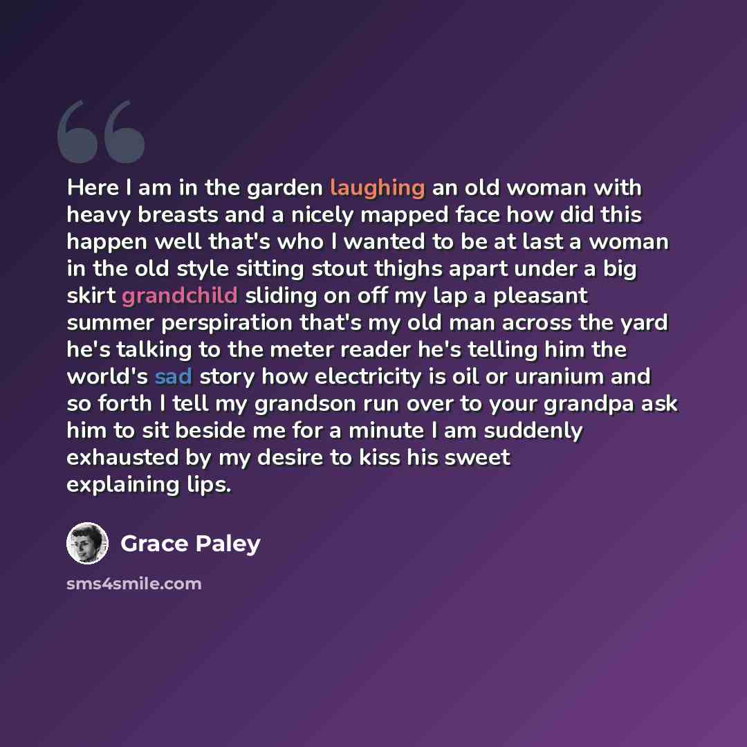 “Here I am in the garden laughing an old woman with heavy breasts and a nicely mapped face how did this happen well that's who I wanted to be at last a woman in the old style sitting stout thighs apart under a big skirt grandchild sliding on off my lap a pleasant summer perspiration that's my old…” quote by Grace Paley