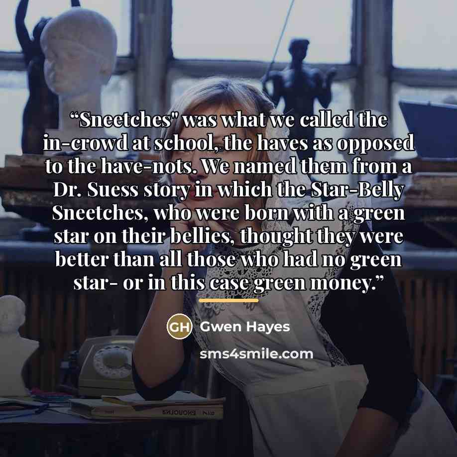 “Sneetches" was what we called the in-crowd at school, the haves as opposed to the have-nots. We named them from a Dr. Suess story in which the Star-Belly Sneetches, who were born with a green star on their bellies, thought they were better than all those who had no green star- or in this case…” quote by Gwen Hayes
