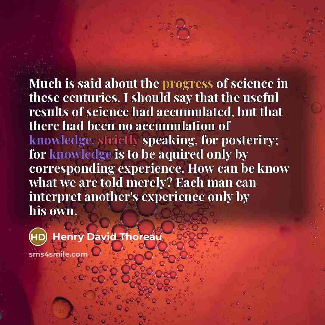 “Much is said about the progress of science in these centuries. I should say that the useful results of science had accumulated, but that there had been no accumulation of knowledge, strictly speaking, for posteriry; for knowledge is to be aquired only by corresponding experience. How can be know…” quote by Henry David Thoreau