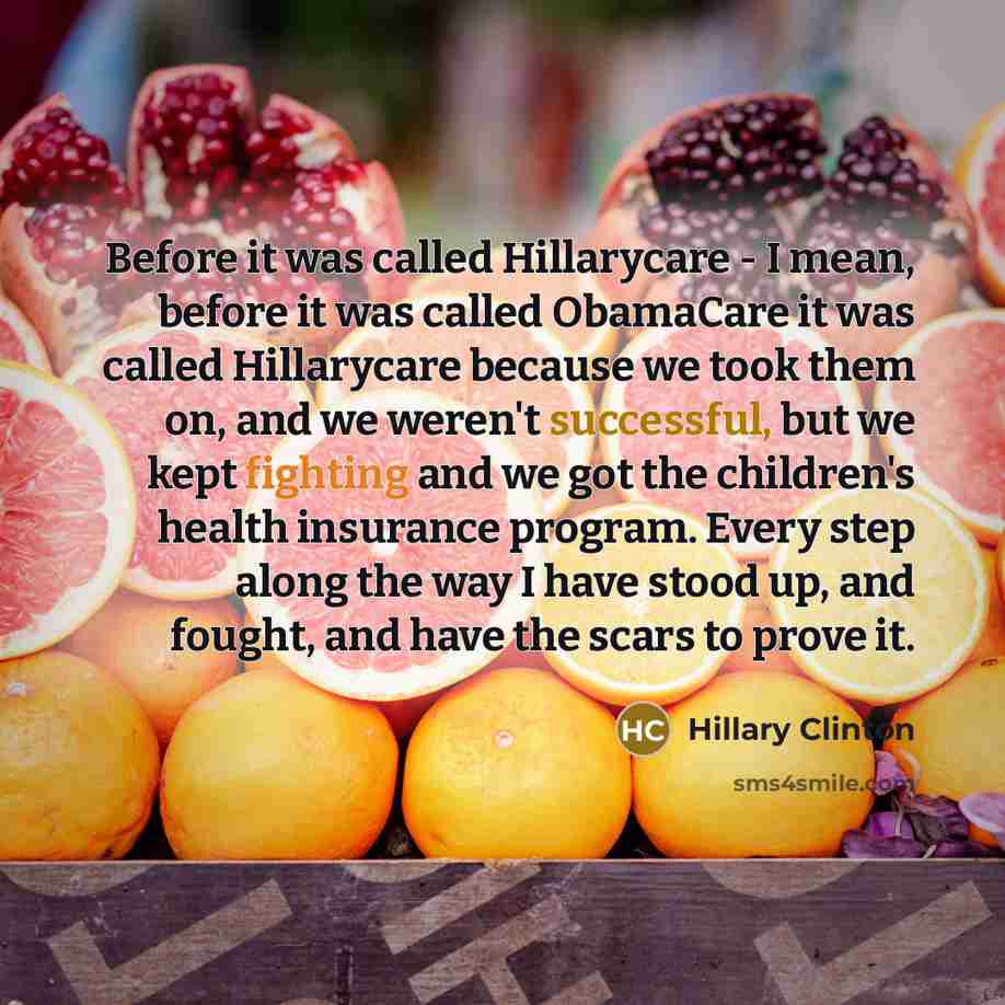 “Before it was called Hillarycare - I mean, before it was called ObamaCare it was called Hillarycare because we took them on, and we weren't successful, but we kept fighting and we got the children's health insurance program. Every step along the way I have stood up, and fought, and have the scars…” quote by Hillary Clinton