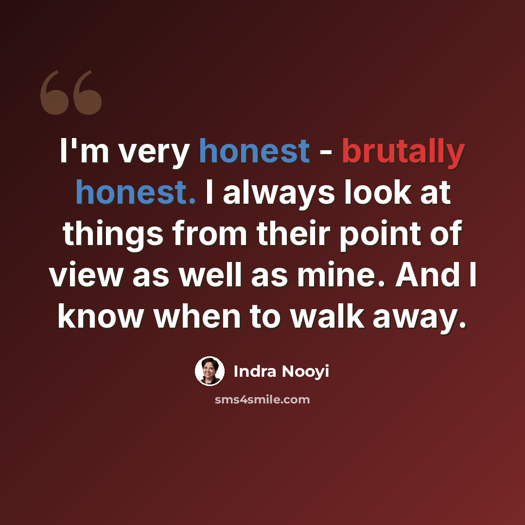 “I'm very honest - brutally honest. I always look at things from their point of view as well as mine. And I know when to walk away.” quote by Indra Nooyi