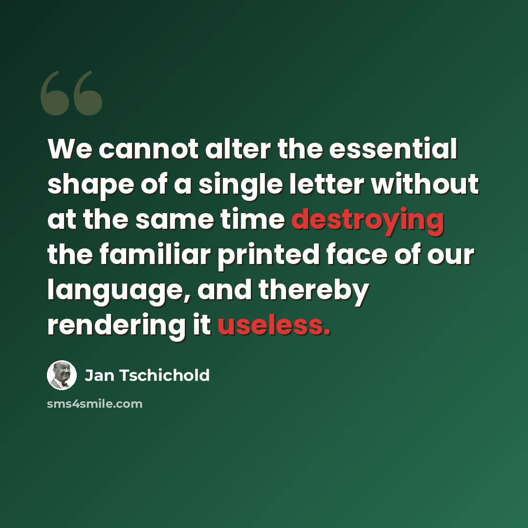 “We cannot alter the essential shape of a single letter without at the same time destroying the familiar printed face of our language, and thereby rendering it useless.” quote by Jan Tschichold