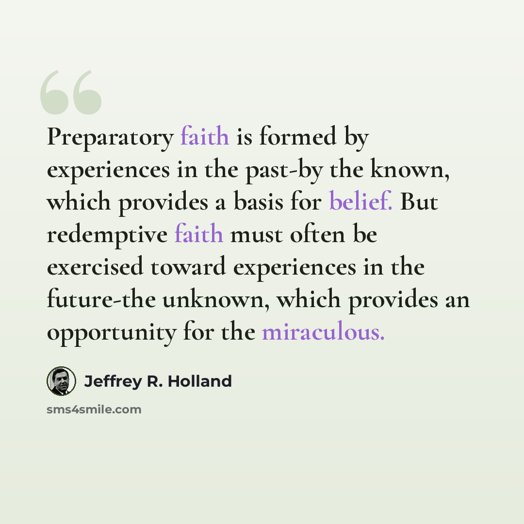 “Preparatory faith is formed by experiences in the past-by the known, which provides a basis for belief. But redemptive faith must often be exercised toward experiences in the future-the unknown, which provides an opportunity for the miraculous.” quote by Jeffrey R. Holland