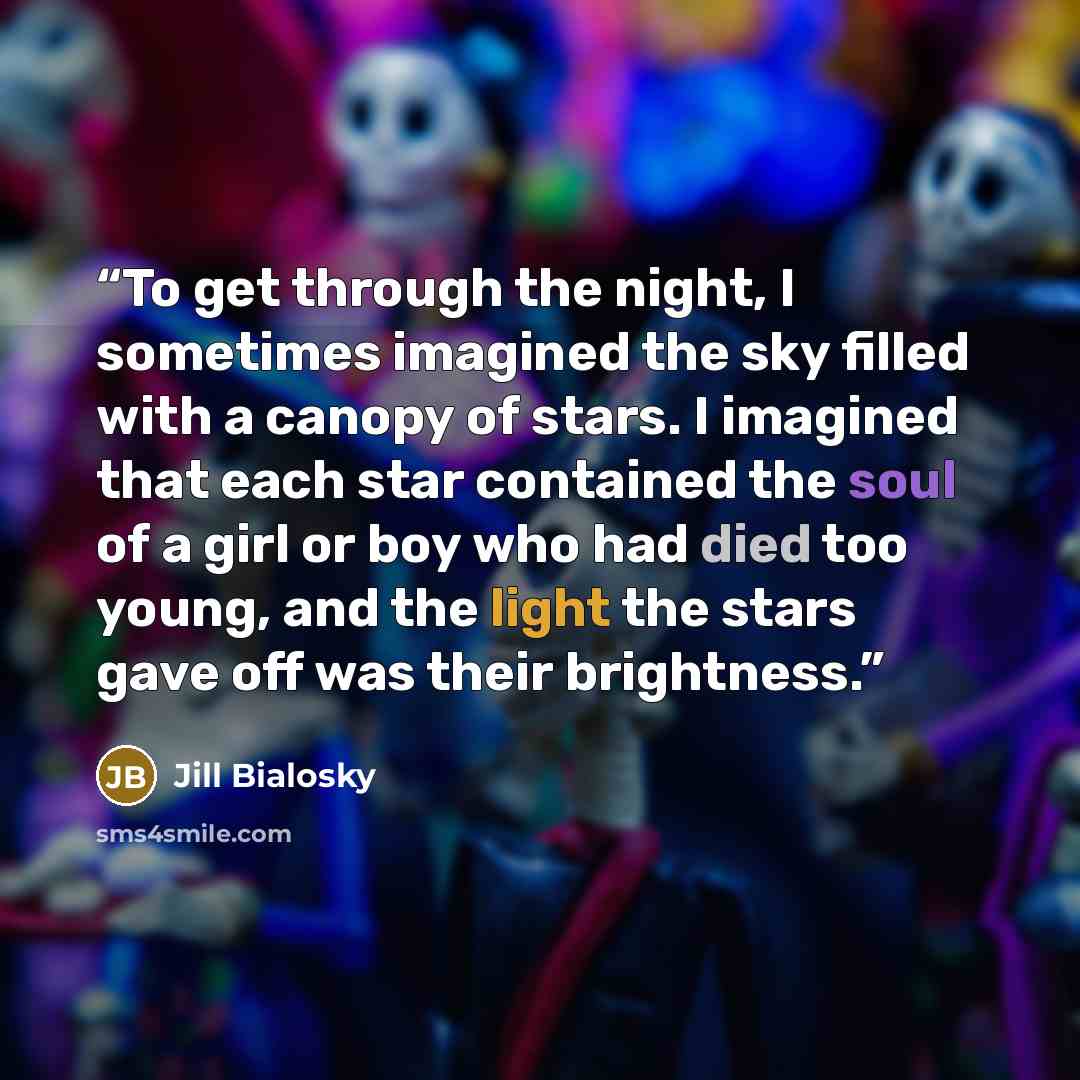 “To get through the night, I sometimes imagined the sky filled with a canopy of stars. I imagined that each star contained the soul of a girl or boy who had died too young, and the light the stars gave off was their brightness.” quote by Jill Bialosky