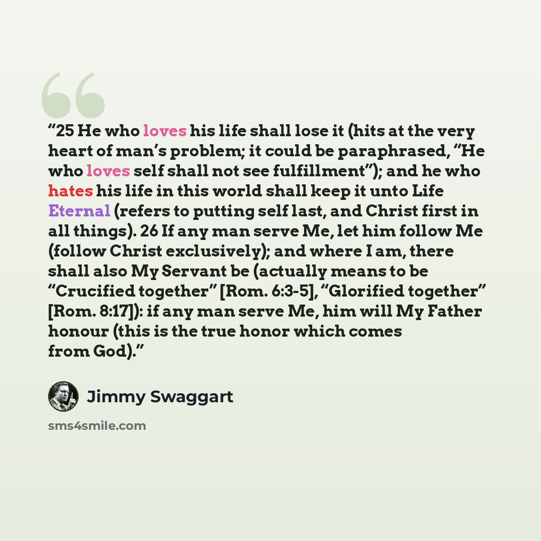 “25 He who loves his life shall lose it (hits at the very heart of man’s problem; it could be paraphrased, “He who loves self shall not see fulfillment”); and he who hates his life in this world shall keep it unto Life Eternal (refers to putting self last, and Christ first in all things). 26 If any…” quote by Jimmy Swaggart