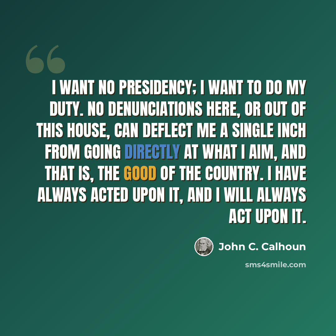 “I want no presidency; I want to do my duty. No denunciations here, or out of this House, can deflect me a single inch from going directly at what I aim, and that is, the good of the country. I have always acted upon it, and I will always act upon it.” quote by John C. Calhoun