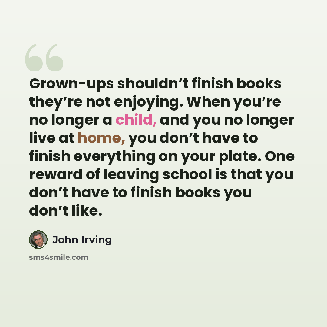 “Grown-ups shouldn’t finish books they’re not enjoying. When you’re no longer a child, and you no longer live at home, you don’t have to finish everything on your plate. One reward of leaving school is that you don’t have to finish books you don’t like.” quote by John Irving