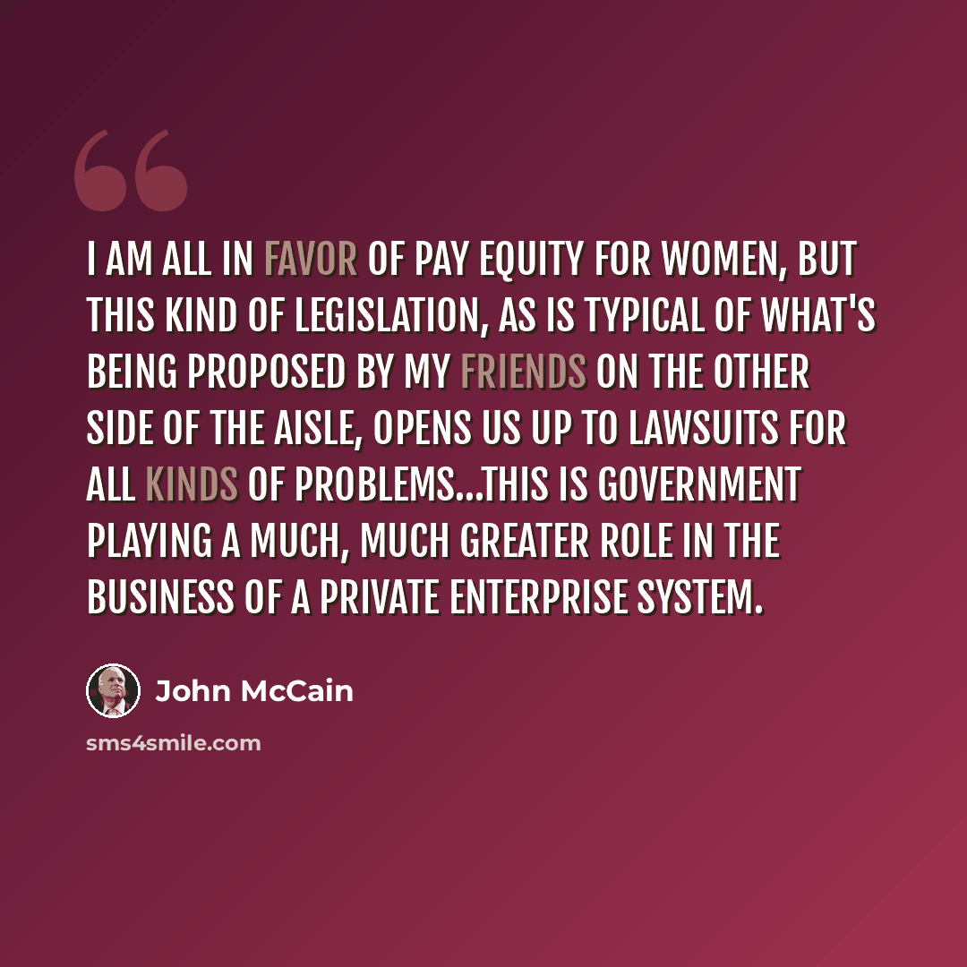 “I am all in favor of pay equity for women, but this kind of legislation, as is typical of what's being proposed by my friends on the other side of the aisle, opens us up to lawsuits for all kinds of problems…This is government playing a much, much greater role in the business of a private…” quote by John McCain