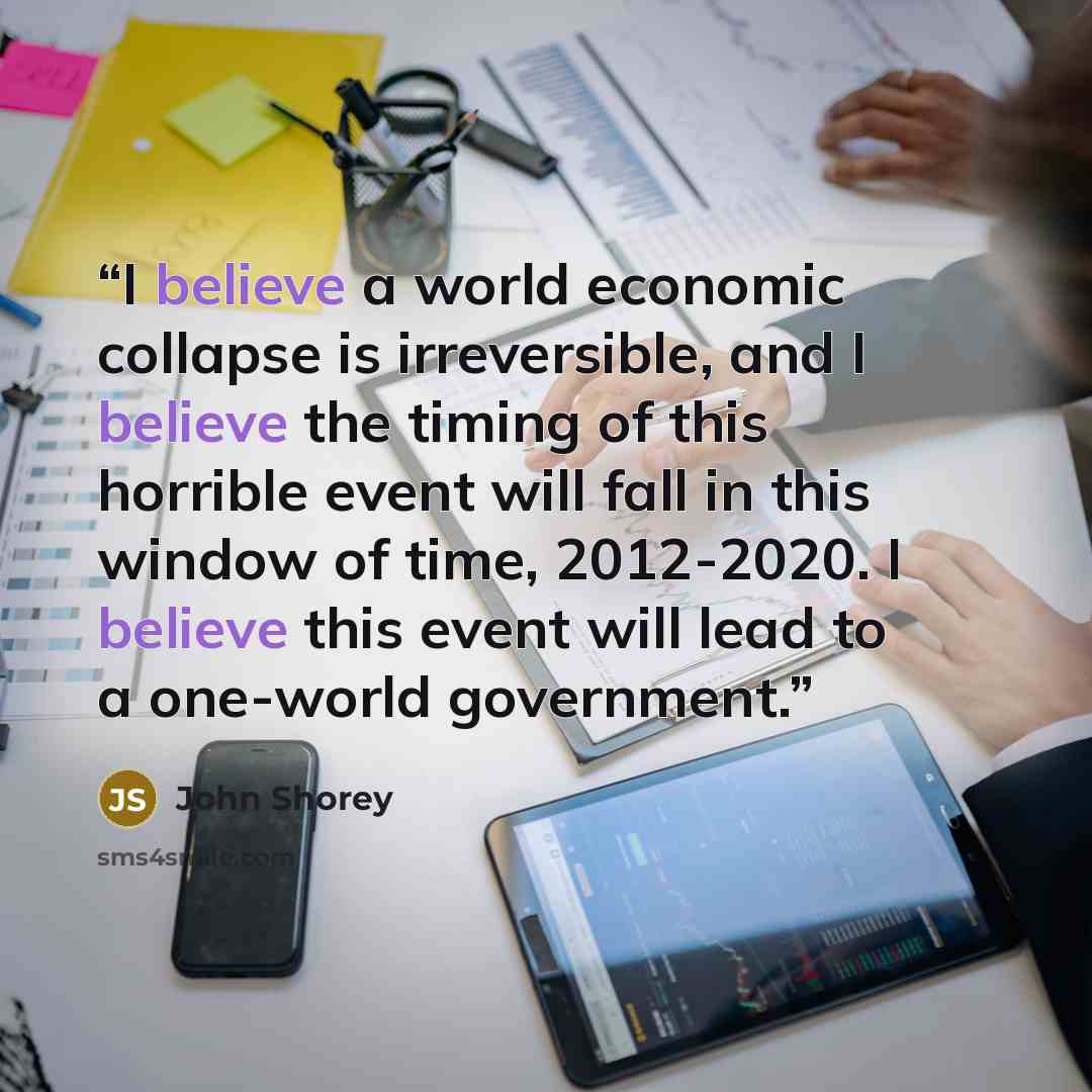 “I believe a world economic collapse is irreversible, and I believe the timing of this horrible event will fall in this window of time, 2012-2020. I believe this event will lead to a one-world government.” quote by John Shorey