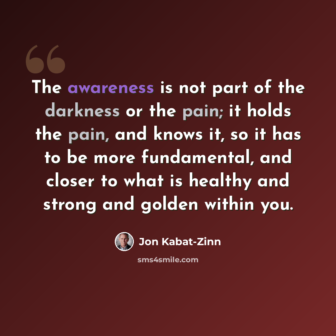 “The awareness is not part of the darkness or the pain; it holds the pain, and knows it, so it has to be more fundamental, and closer to what is healthy and strong and golden within you.” quote by Jon Kabat-Zinn