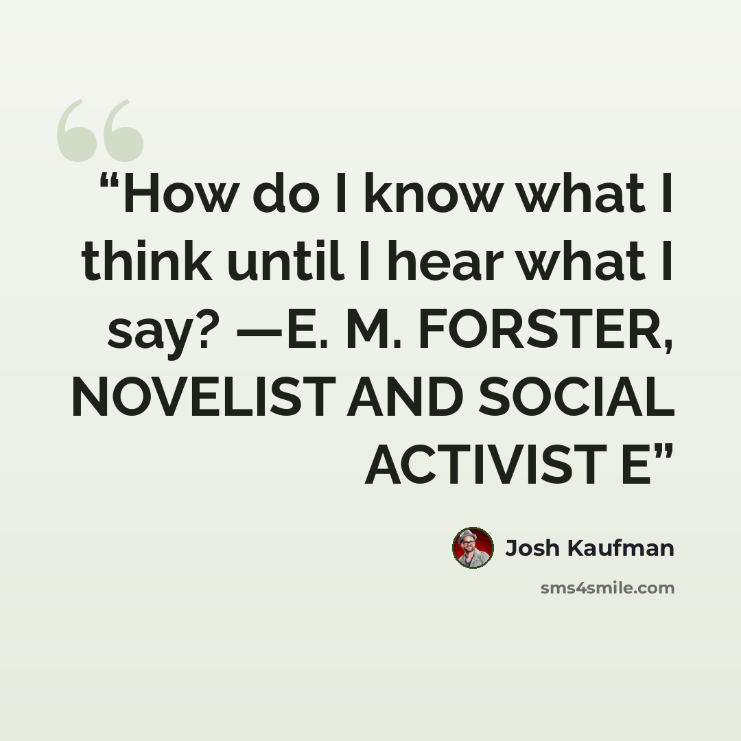 “How do I know what I think until I hear what I say? —E. M. FORSTER, NOVELIST AND SOCIAL ACTIVIST E” quote by Josh Kaufman