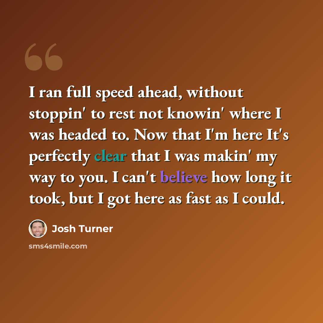 “I ran full speed ahead, without stoppin' to rest not knowin' where I was headed to. Now that I'm here It's perfectly clear that I was makin' my way to you. I can't believe how long it took, but I got here as fast as I could.” quote by Josh Turner