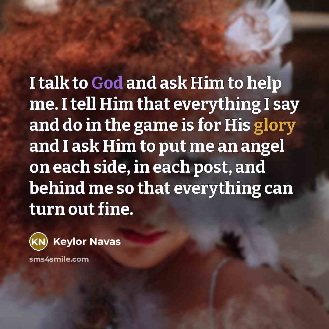 “I talk to God and ask Him to help me. I tell Him that everything I say and do in the game is for His glory and I ask Him to put me an angel on each side, in each post, and behind me so that everything can turn out fine.” quote by Keylor Navas