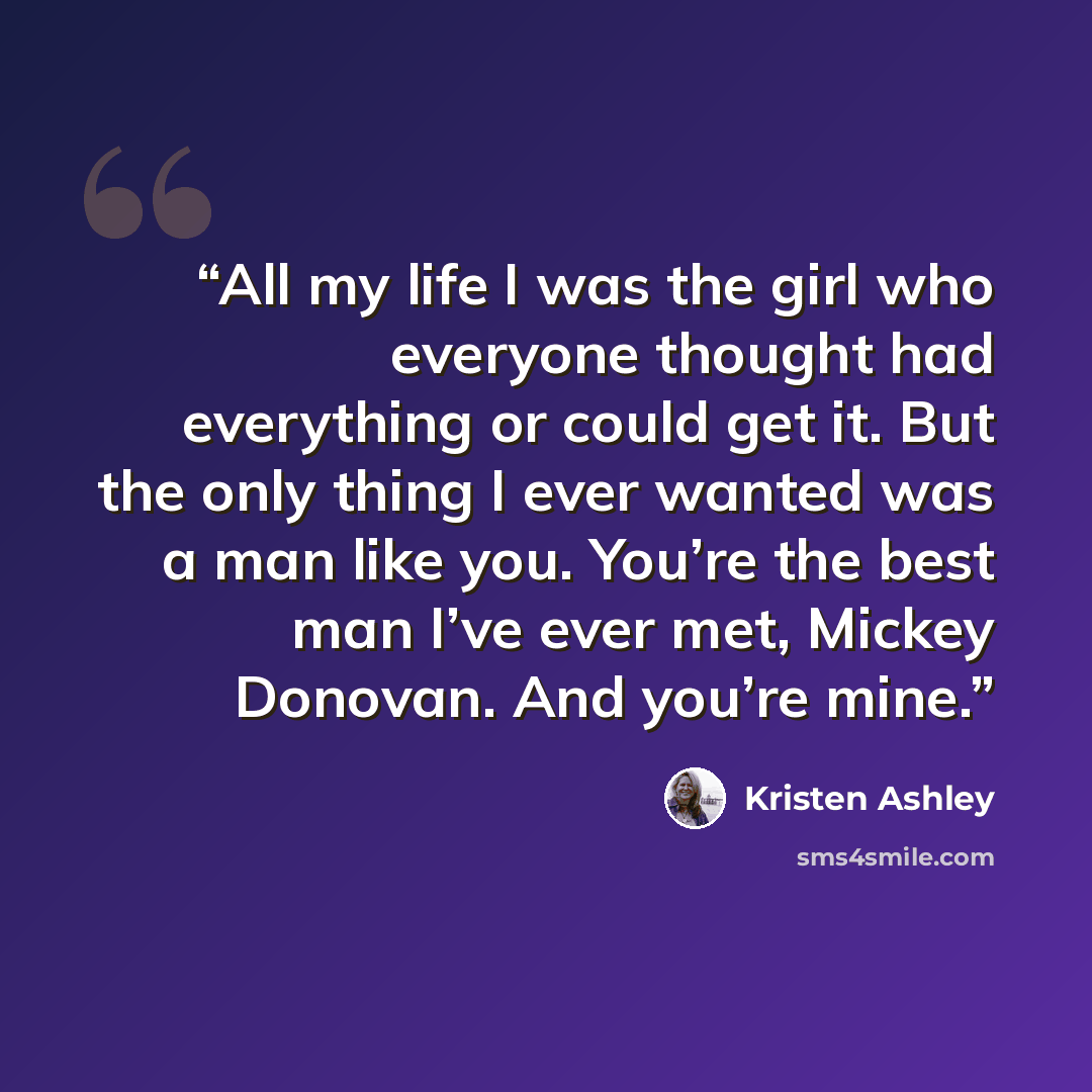 “All my life I was the girl who everyone thought had everything or could get it. But the only thing I ever wanted was a man like you. You’re the best man I’ve ever met, Mickey Donovan. And you’re mine.” quote by Kristen Ashley