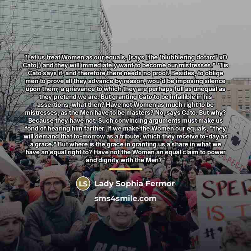 “Let us treat Women as our equals, (says [the 'blubblering dotard' xD Cato]) and they will immediately want to become our mistresses." 'Tis Cato says it, and therefore there needs no proof. Besides, to oblige men to prove all they advance by reason, wou'd be imposing silence upon them; a grievance…” quote by Lady Sophia Fermor