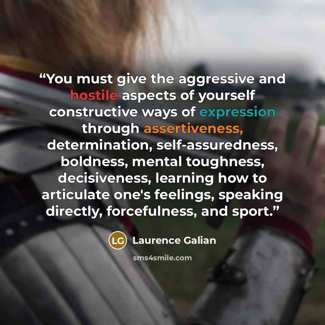 “You must give the aggressive and hostile aspects of yourself constructive ways of expression through assertiveness, determination, self-assuredness, boldness, mental toughness, decisiveness, learning how to articulate one's feelings, speaking directly, forcefulness, and sport.” quote by Laurence Galian