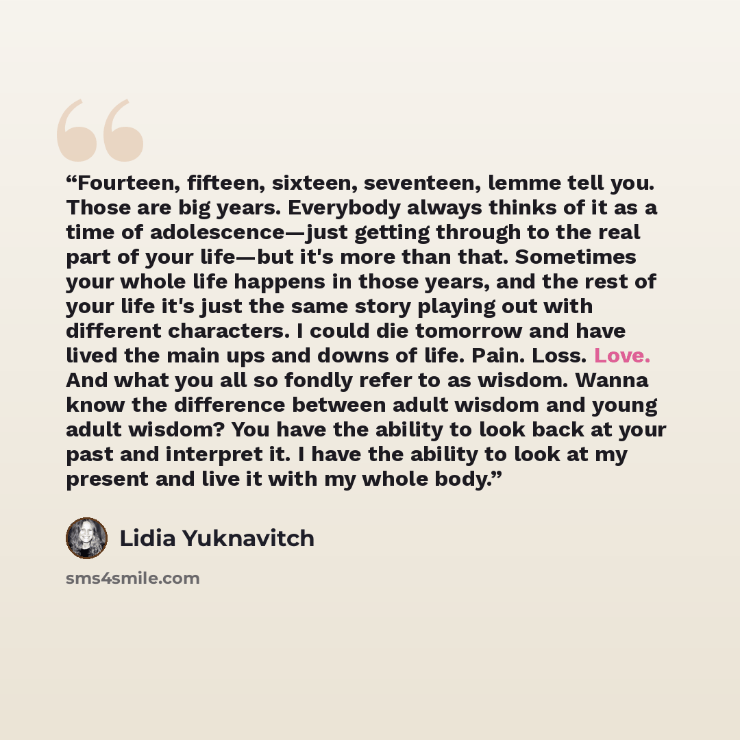“Fourteen, fifteen, sixteen, seventeen, lemme tell you. Those are big years. Everybody always thinks of it as a time of adolescence—just getting through to the real part of your life—but it's more than that. Sometimes your whole life happens in those years, and the rest of your life it's just the…” quote by Lidia Yuknavitch