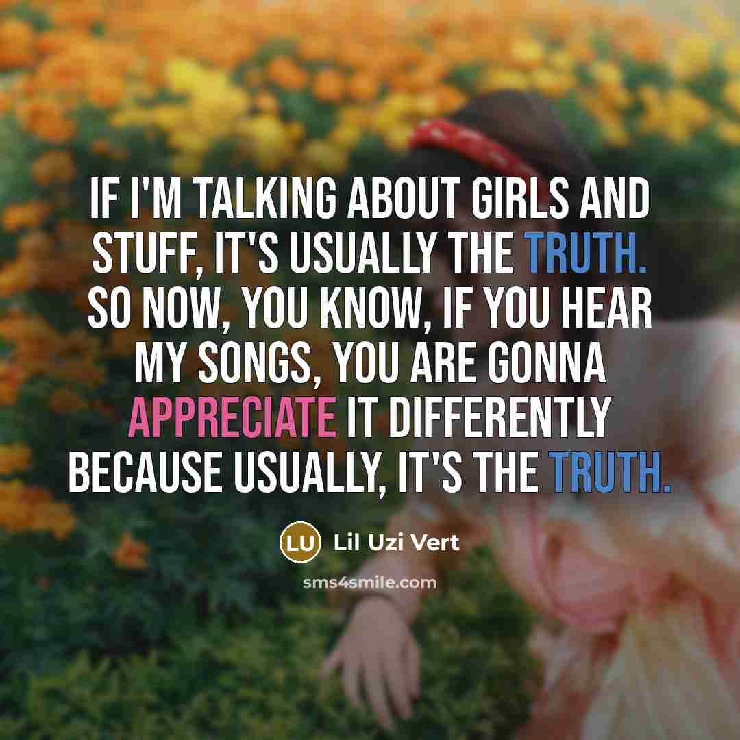 “If I'm talking about girls and stuff, it's usually the truth. So now, you know, if you hear my songs, you are gonna appreciate it differently because usually, it's the truth.” quote by Lil Uzi Vert