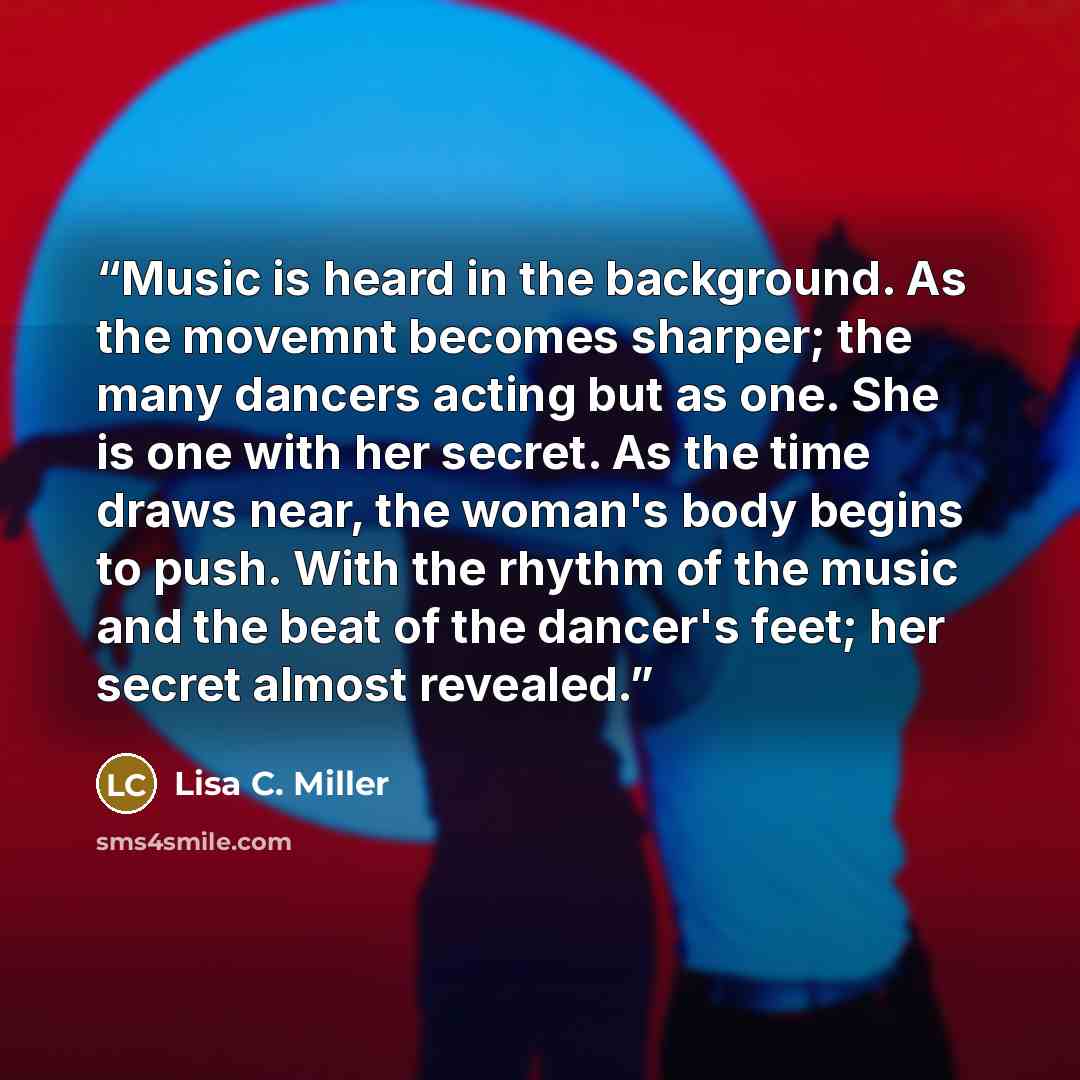 “Music is heard in the background. As the movemnt becomes sharper; the many dancers acting but as one. She is one with her secret. As the time draws near, the woman's body begins to push. With the rhythm of the music and the beat of the dancer's feet; her secret almost revealed.” quote by Lisa C. Miller