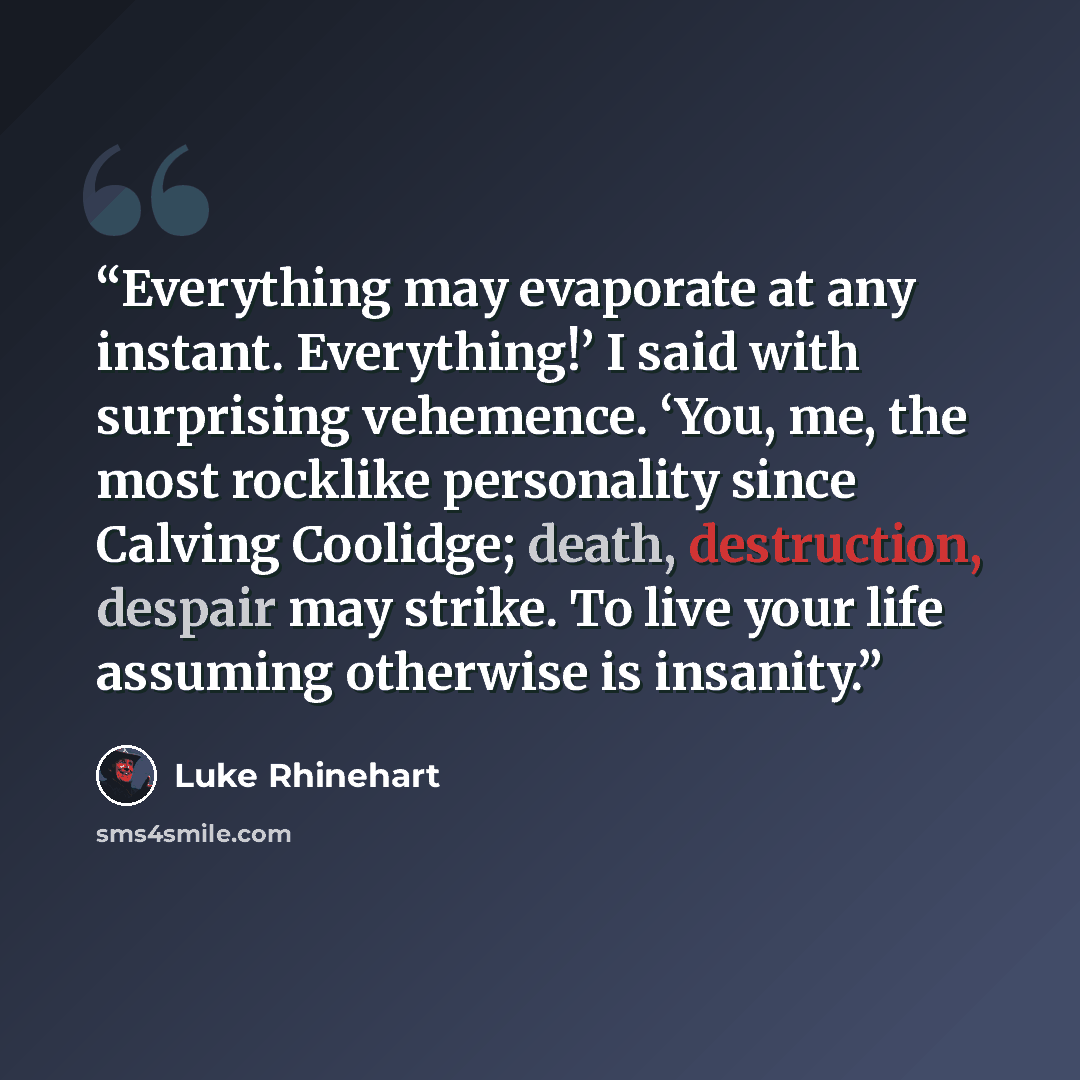 “Everything may evaporate at any instant. Everything!’ I said with surprising vehemence. ‘You, me, the most rocklike personality since Calving Coolidge; death, destruction, despair may strike. To live your life assuming otherwise is insanity.” quote by Luke Rhinehart