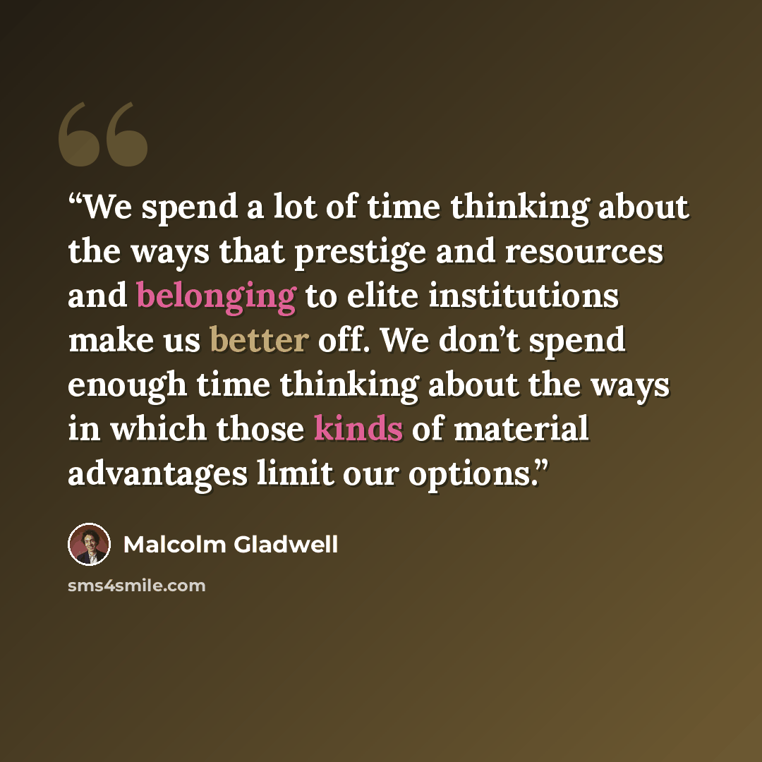 “We spend a lot of time thinking about the ways that prestige and resources and belonging to elite institutions make us better off. We don’t spend enough time thinking about the ways in which those kinds of material advantages limit our options.” quote by Malcolm Gladwell