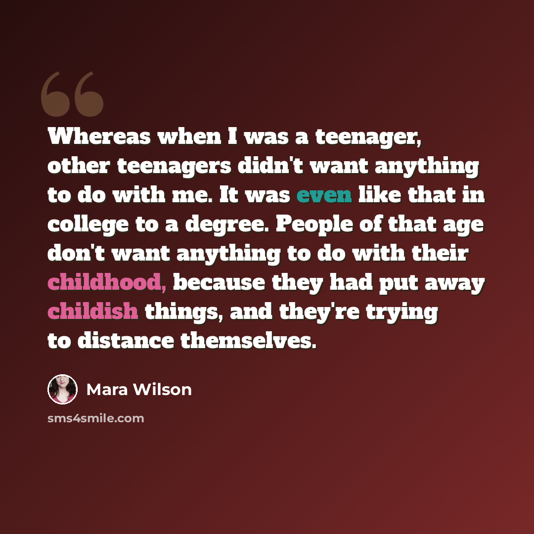 “Whereas when I was a teenager, other teenagers didn't want anything to do with me. It was even like that in college to a degree. People of that age don't want anything to do with their childhood, because they had put away childish things, and they're trying to distance themselves.” quote by Mara Wilson