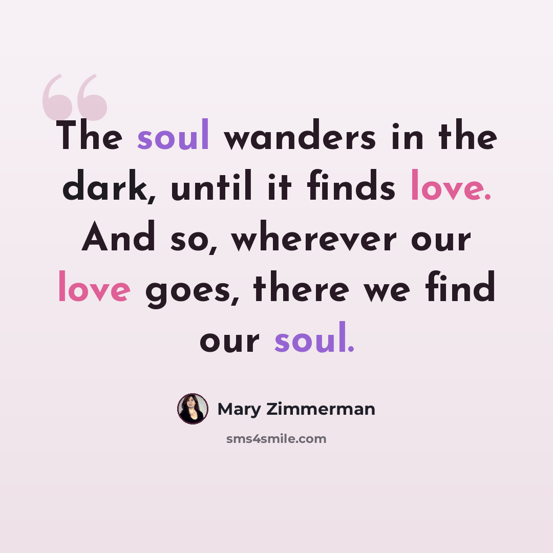 “The soul wanders in the dark, until it finds love. And so, wherever our love goes, there we find our soul.” quote by Mary Zimmerman