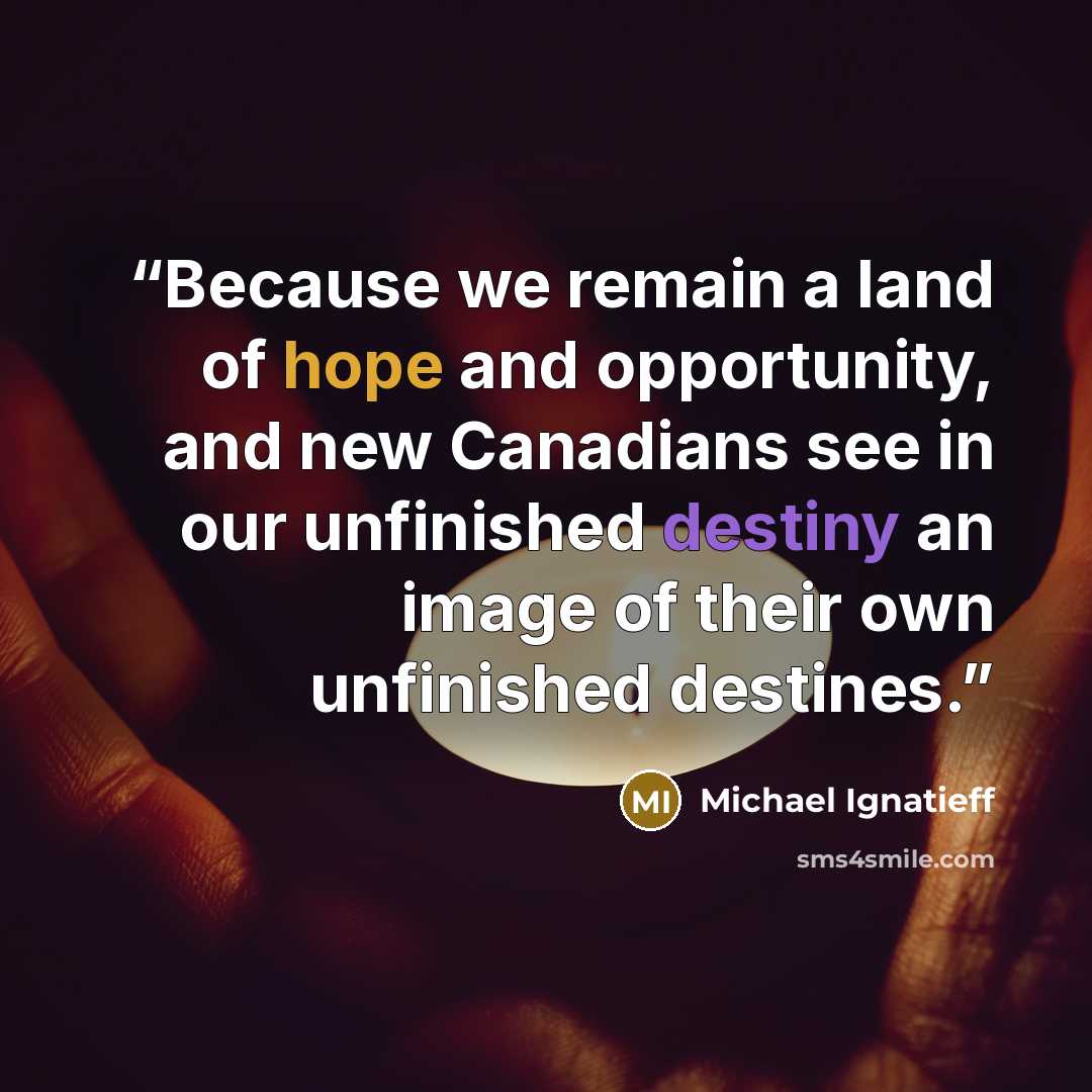 “Because we remain a land of hope and opportunity, and new Canadians see in our unfinished destiny an image of their own unfinished destines.” quote by Michael Ignatieff