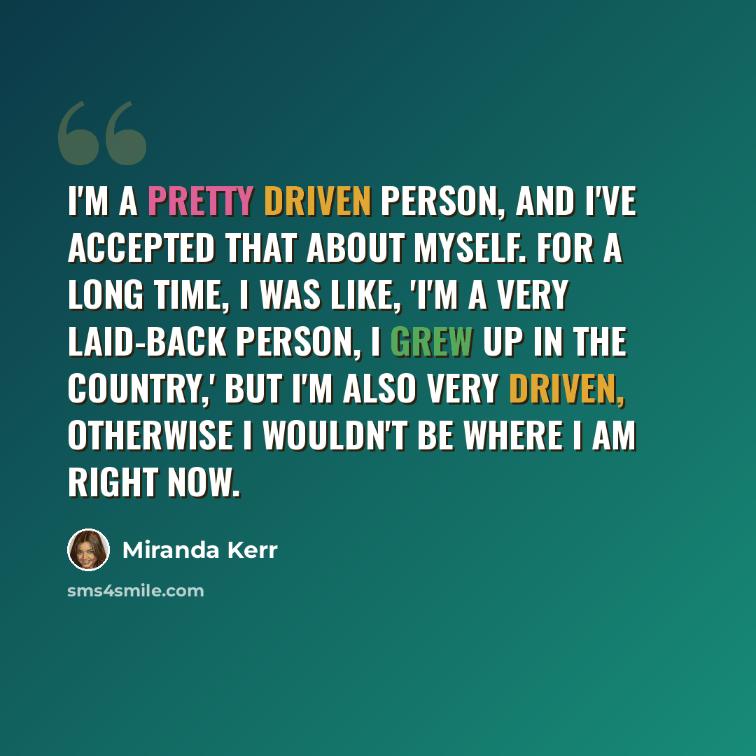 “I'm a pretty driven person, and I've accepted that about myself. For a long time, I was like, 'I'm a very laid-back person, I grew up in the country,' but I'm also very driven, otherwise I wouldn't be where I am right now.” quote by Miranda Kerr