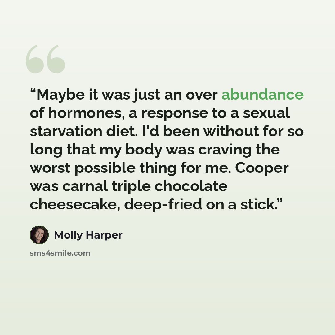 “Maybe it was just an over abundance of hormones, a response to a sexual starvation diet. I'd been without for so long that my body was craving the worst possible thing for me. Cooper was carnal triple chocolate cheesecake, deep-fried on a stick.” quote by Molly Harper