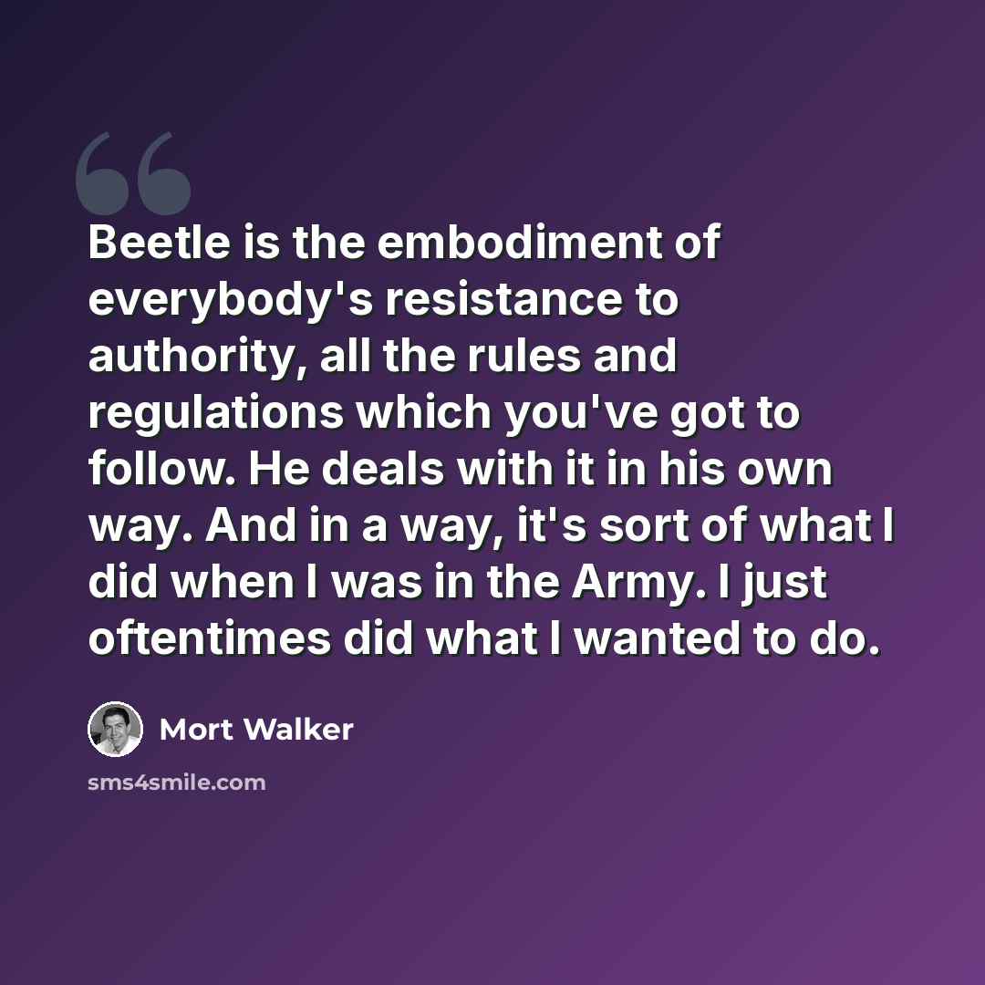 “Beetle is the embodiment of everybody's resistance to authority, all the rules and regulations which you've got to follow. He deals with it in his own way. And in a way, it's sort of what I did when I was in the Army. I just oftentimes did what I wanted to do.” quote by Mort Walker