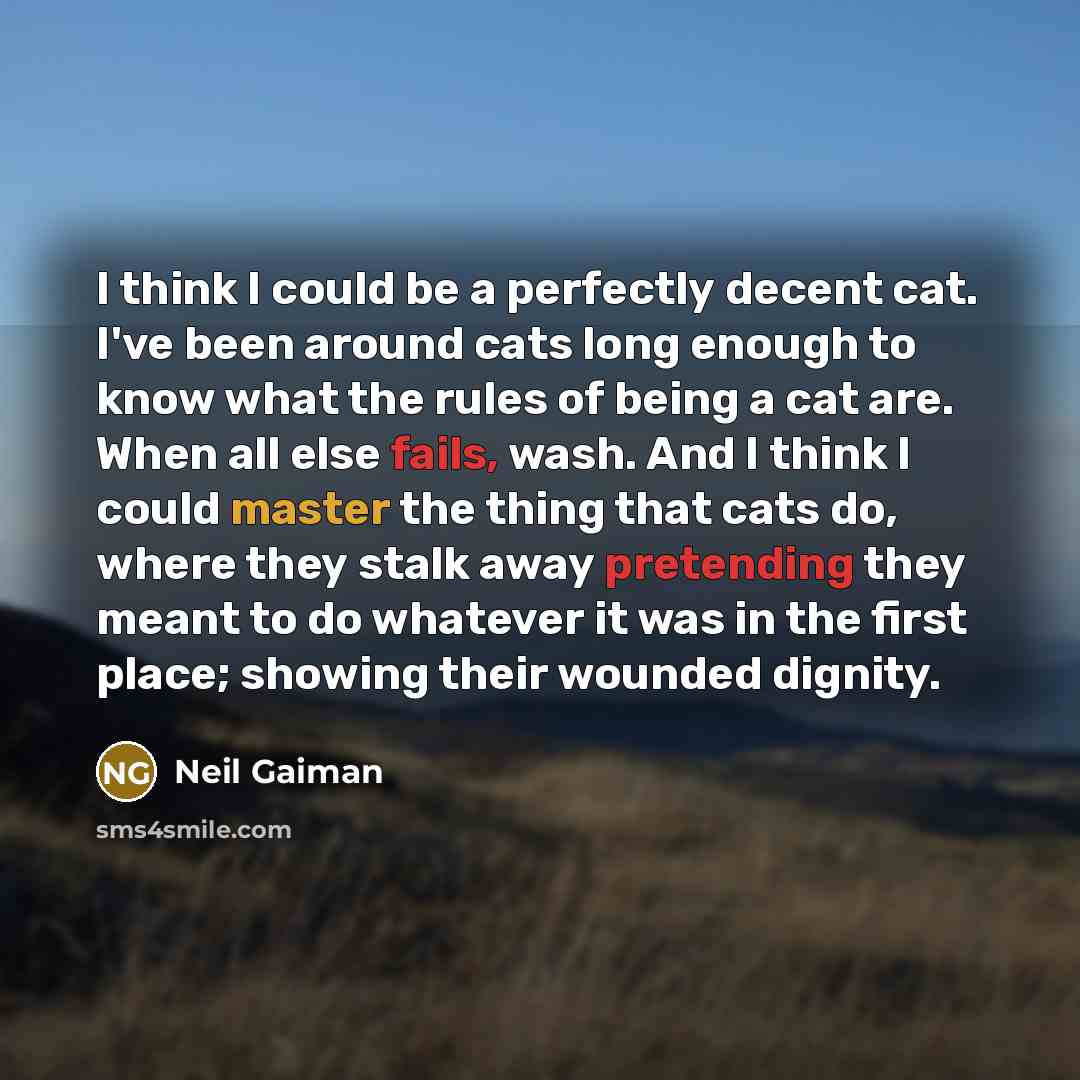 “I think I could be a perfectly decent cat. I've been around cats long enough to know what the rules of being a cat are. When all else fails, wash. And I think I could master the thing that cats do, where they stalk away pretending they meant to do whatever it was in the first place; showing their…” quote by Neil Gaiman