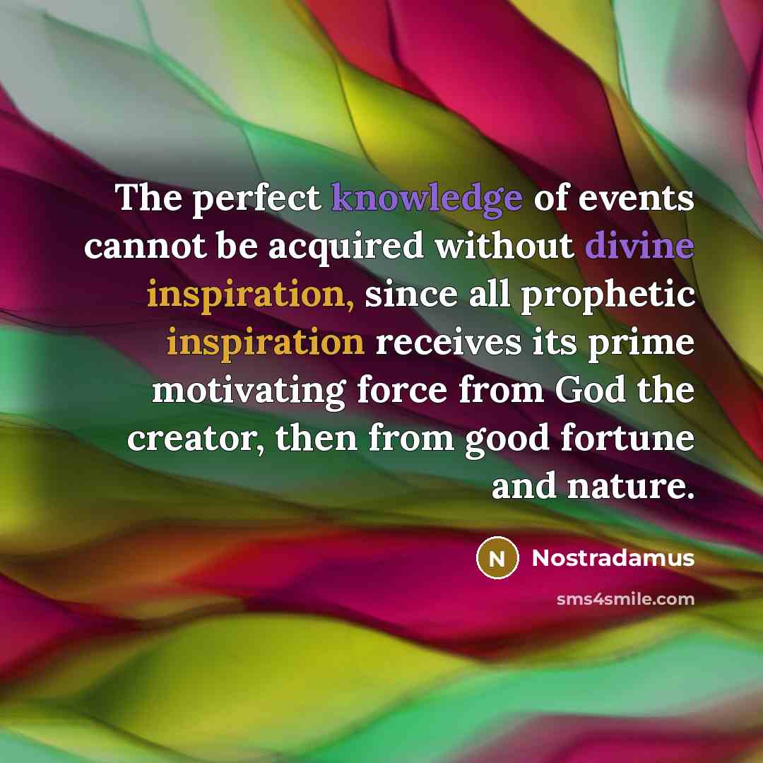 “The perfect knowledge of events cannot be acquired without divine inspiration, since all prophetic inspiration receives its prime motivating force from God the creator, then from good fortune and nature.” quote by Nostradamus