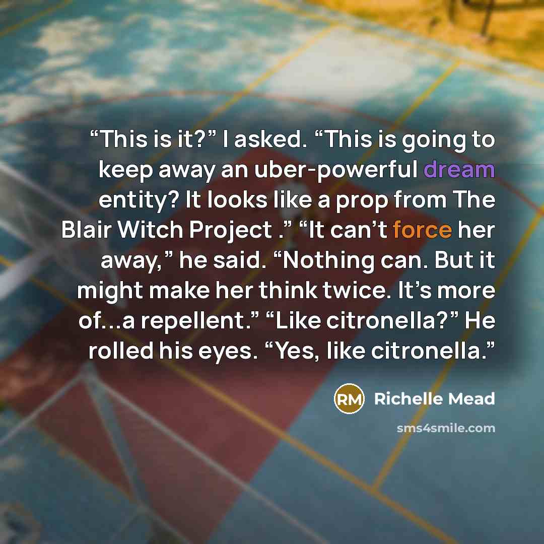 “This is it?” I asked. “This is going to keep away an uber-powerful dream entity? It looks like a prop from The Blair Witch Project .” “It can’t force her away,” he said. “Nothing can. But it might make her think twice. It’s more of...a repellent.” “Like citronella?” He rolled his eyes. “Yes, like…” quote by Richelle Mead