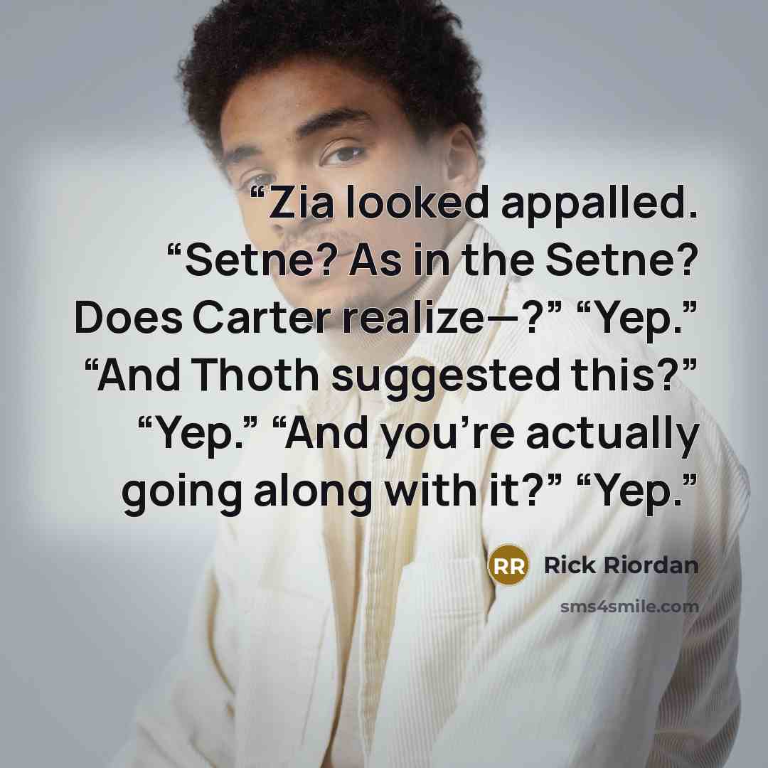 “Zia looked appalled. “Setne? As in the Setne? Does Carter realize—?” “Yep.” “And Thoth suggested this?” “Yep.” “And you’re actually going along with it?” “Yep.” quote by Rick Riordan