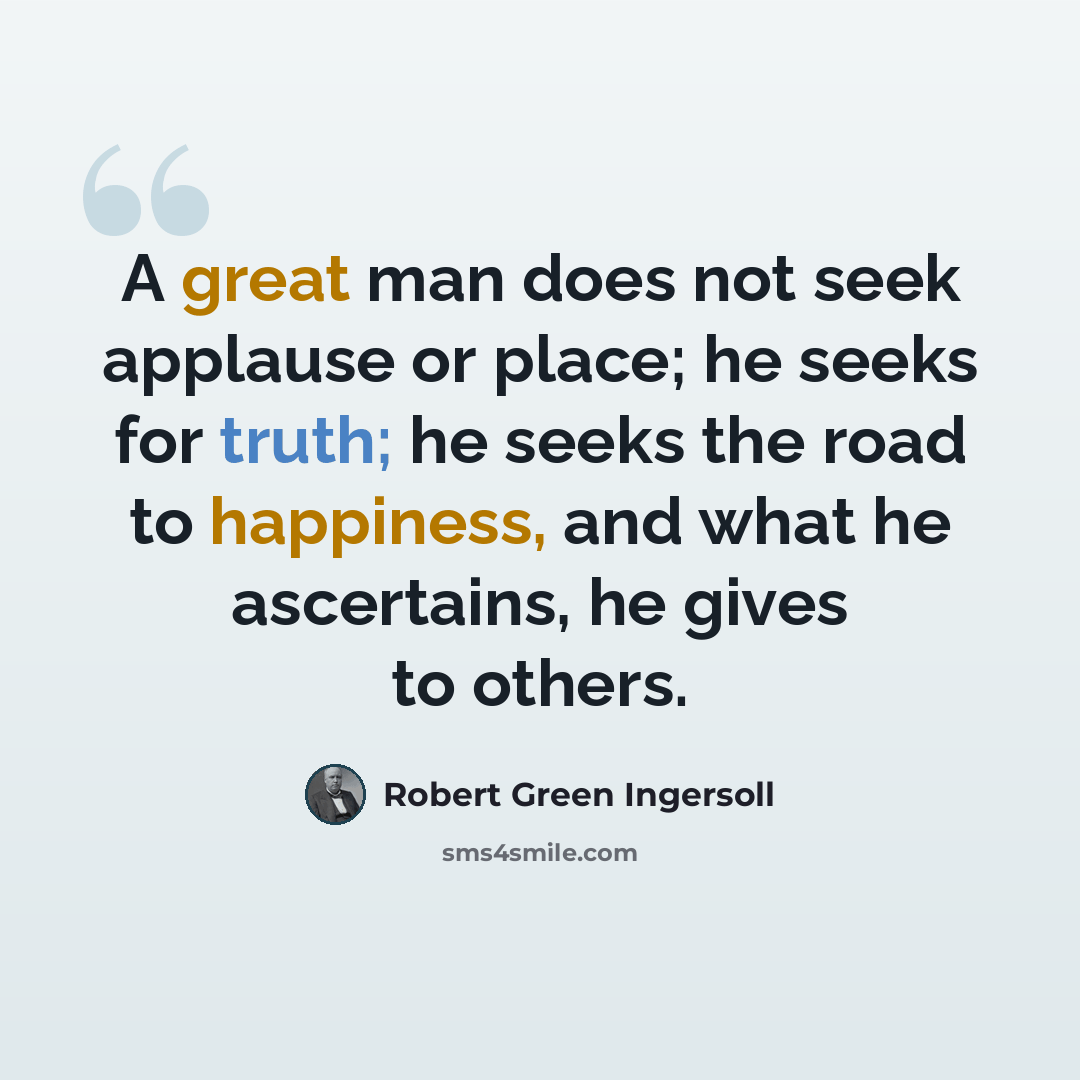 “A great man does not seek applause or place; he seeks for truth; he seeks the road to happiness, and what he ascertains, he gives to others.” quote by Robert Green Ingersoll