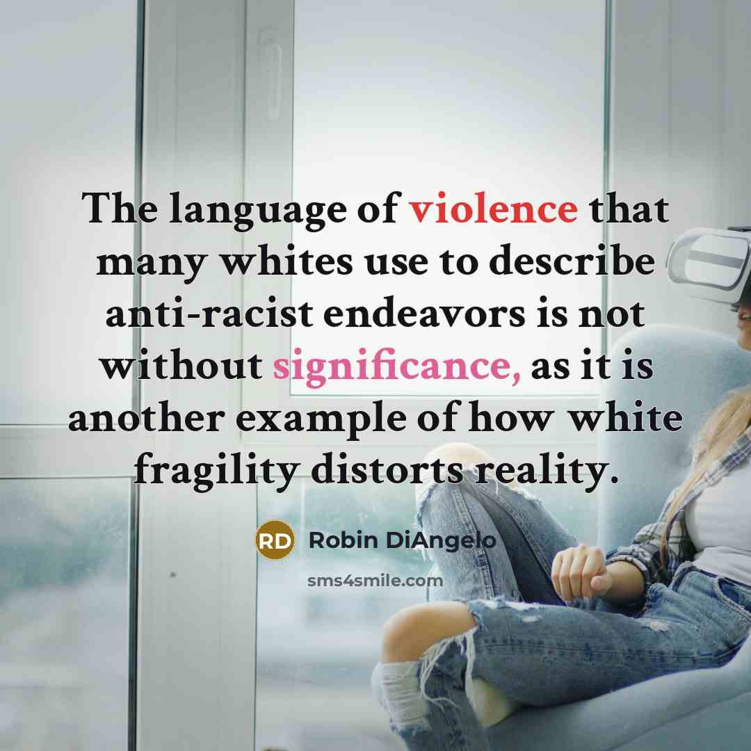 “The language of violence that many whites use to describe anti-racist endeavors is not without significance, as it is another example of how white fragility distorts reality.” quote by Robin DiAngelo
