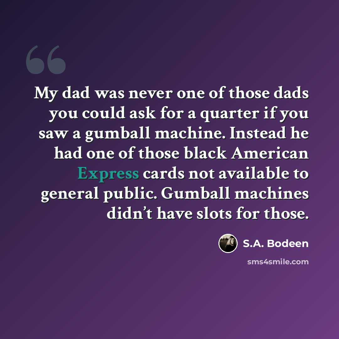 “My dad was never one of those dads you could ask for a quarter if you saw a gumball machine. Instead he had one of those black American Express cards not available to general public. Gumball machines didn’t have slots for those.” quote by S.A. Bodeen