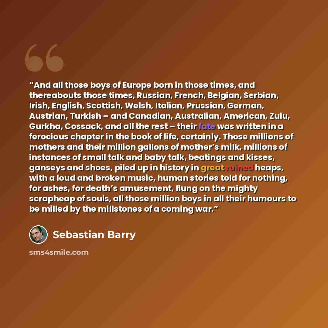 “And all those boys of Europe born in those times, and thereabouts those times, Russian, French, Belgian, Serbian, Irish, English, Scottish, Welsh, Italian, Prussian, German, Austrian, Turkish – and Canadian, Australian, American, Zulu, Gurkha, Cossack, and all the rest – their fate was written in…” quote by Sebastian Barry