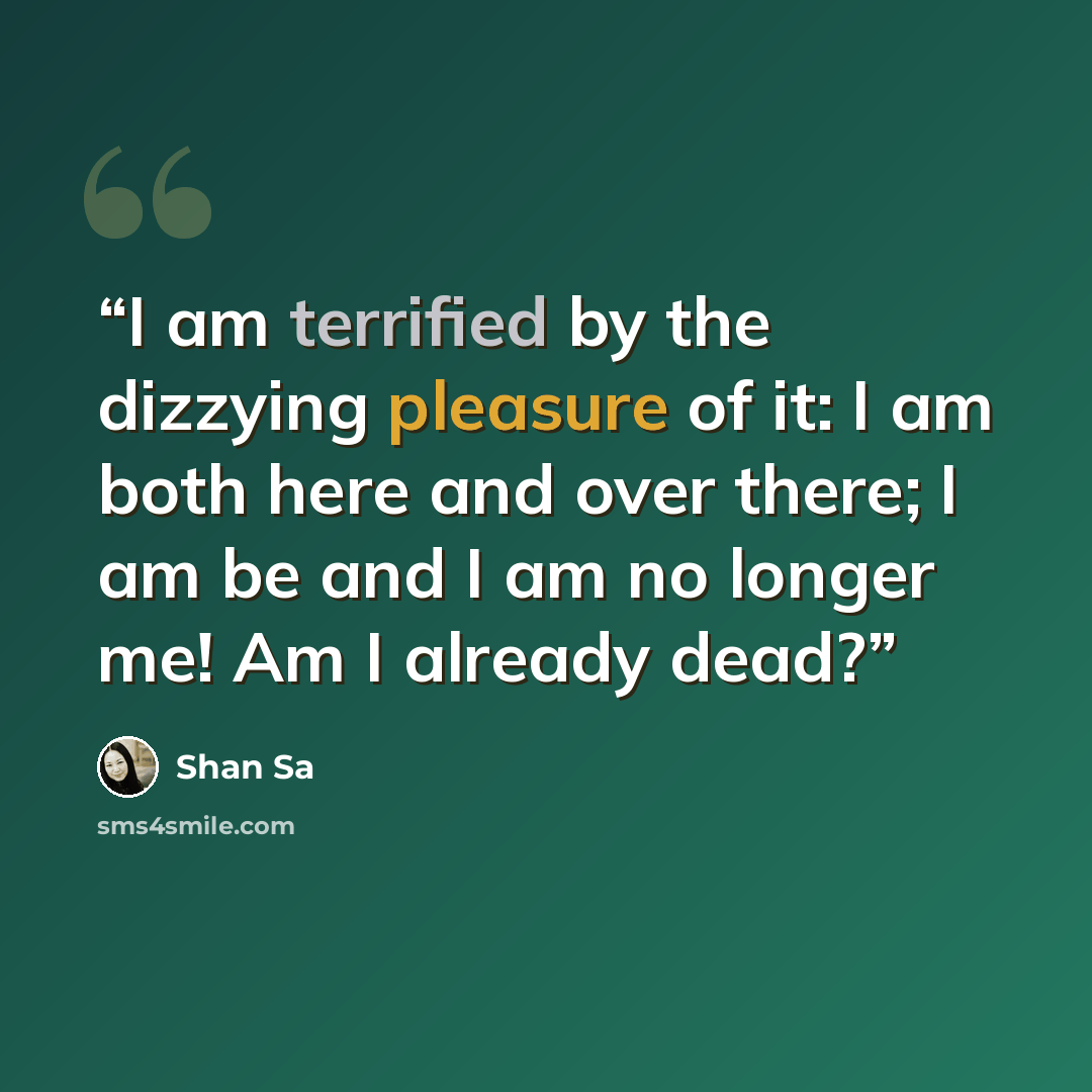 “I am terrified by the dizzying pleasure of it: I am both here and over there; I am be and I am no longer me! Am I already dead?” quote by Shan Sa