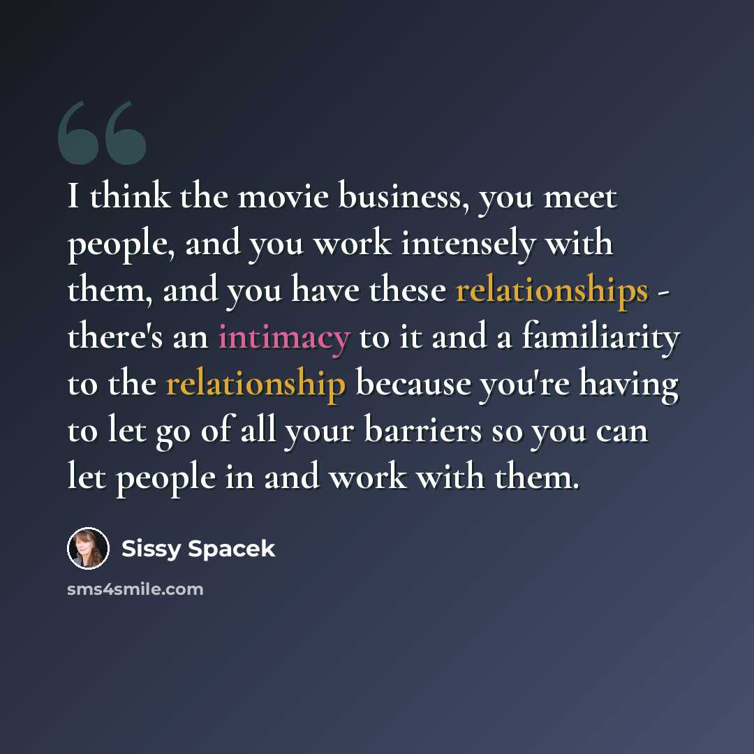 “I think the movie business, you meet people, and you work intensely with them, and you have these relationships - there's an intimacy to it and a familiarity to the relationship because you're having to let go of all your barriers so you can let people in and work with them.” quote by Sissy Spacek