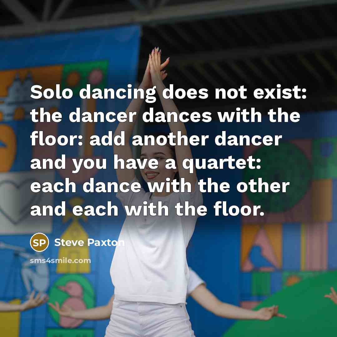 “Solo dancing does not exist: the dancer dances with the floor: add another dancer and you have a quartet: each dance with the other and each with the floor.” quote by Steve Paxton